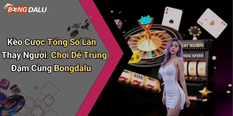 Kèo Cược Tổng Số Lần Thay Người: Chơi Dễ Trúng Đậm Cùng Bongdalu